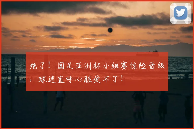 绝了!国足亚洲杯小组赛惊险晋级,球迷直呼心脏受不了!