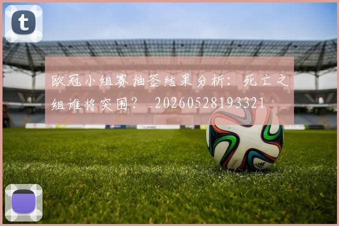 欧冠小组赛抽签结果分析:死亡之组谁将突围?_20260528193321