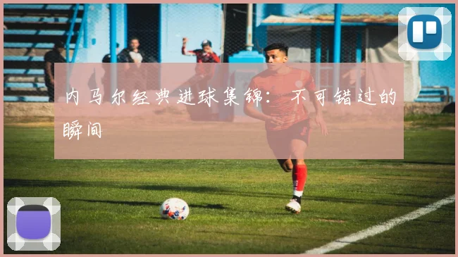 内马尔经典进球集锦:不可错过的瞬间