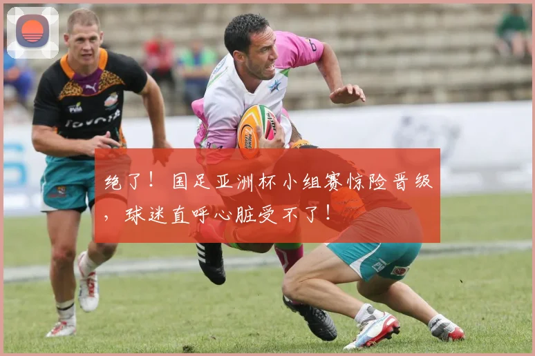 绝了!国足亚洲杯小组赛惊险晋级,球迷直呼心脏受不了!